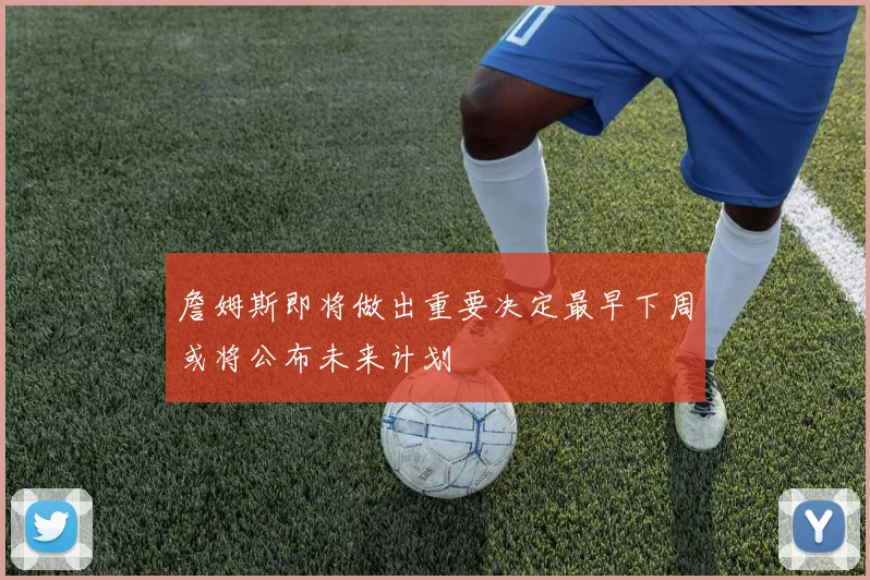 詹姆斯即将做出重要决定最早下周或将公布未来计划